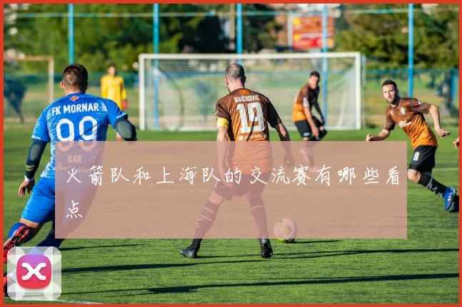 火箭队和上海队的交流赛有哪些看点