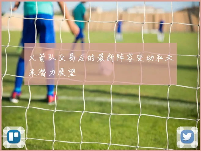 火箭队交易后的最新阵容变动和未来潜力展望