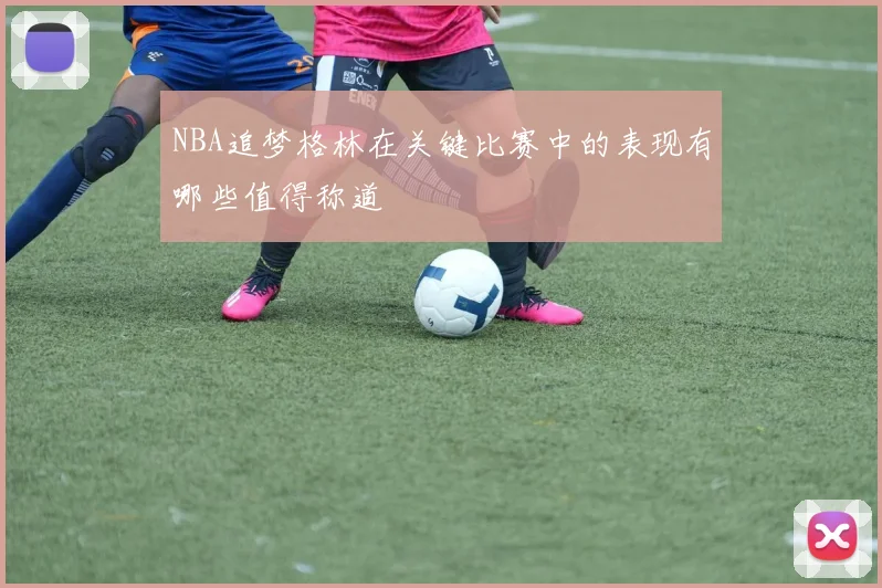 NBA追梦格林在关键比赛中的表现有哪些值得称道