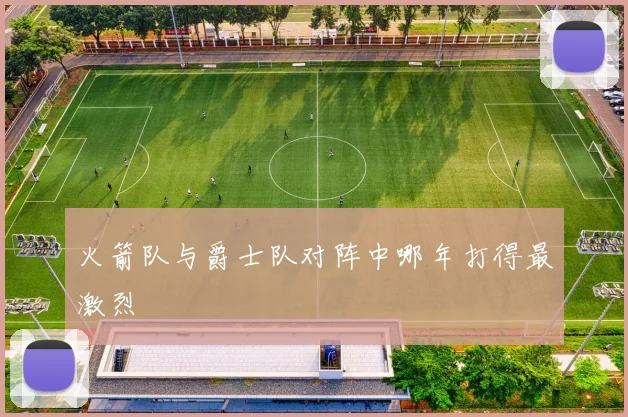 火箭队与爵士队对阵中哪年打得最激烈